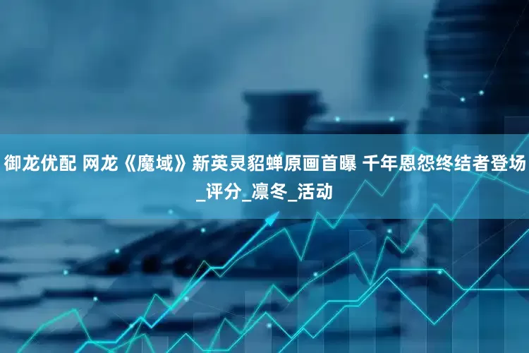御龙优配 网龙《魔域》新英灵貂蝉原画首曝 千年恩怨终结者登场_评分_凛冬_活动
