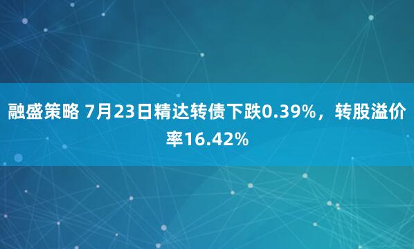 融盛策略 7月23日精达转债下跌0.39%，转股溢价率16.42%
