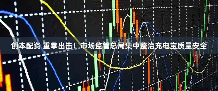 创本配资 重拳出击！市场监管总局集中整治充电宝质量安全
