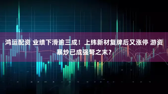 鸿运配资 业绩下滑逾三成！上纬新材复牌后又涨停 游资暴炒已成强弩之末？
