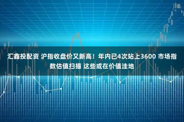 汇鑫投配资 沪指收盘价又新高！年内已4次站上3600 市场指数估值扫描 这些或在价值洼地