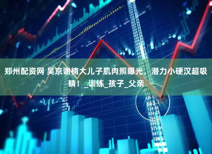 郑州配资网 吴京谢楠大儿子肌肉照曝光，潜力小硬汉超吸睛！_训练_孩子_父亲
