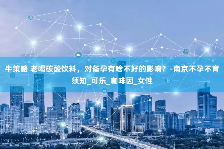 牛策略 老喝碳酸饮料，对备孕有啥不好的影响？-南京不孕不育须知_可乐_咖啡因_女性