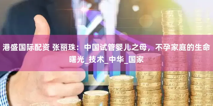 港盛国际配资 张丽珠：中国试管婴儿之母，不孕家庭的生命曙光_技术_中华_国家