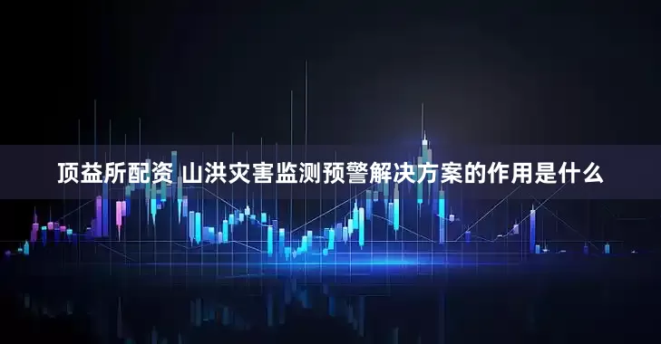 顶益所配资 山洪灾害监测预警解决方案的作用是什么