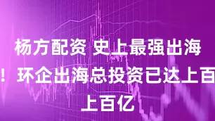 杨方配资 史上最强出海潮！环企出海总投资已达上百亿