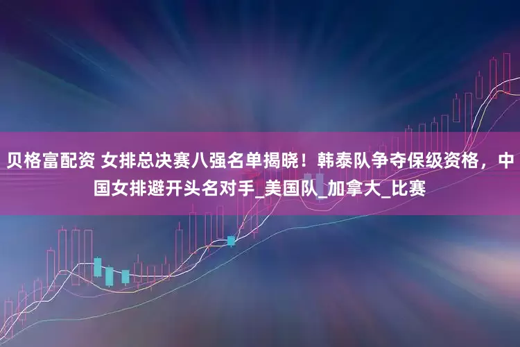 贝格富配资 女排总决赛八强名单揭晓！韩泰队争夺保级资格，中国女排避开头名对手_美国队_加拿大_比赛