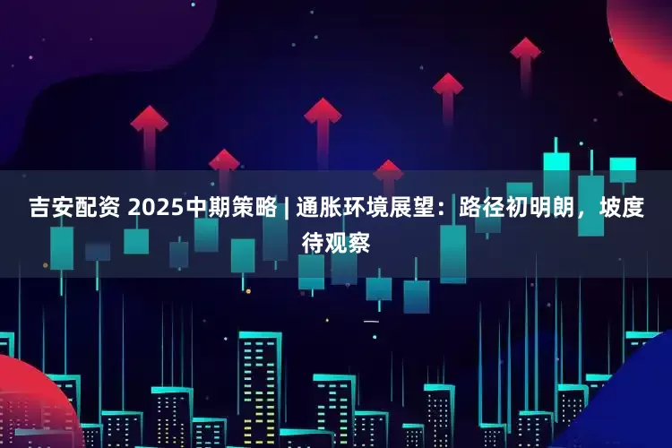 吉安配资 2025中期策略 | 通胀环境展望：路径初明朗，坡度待观察