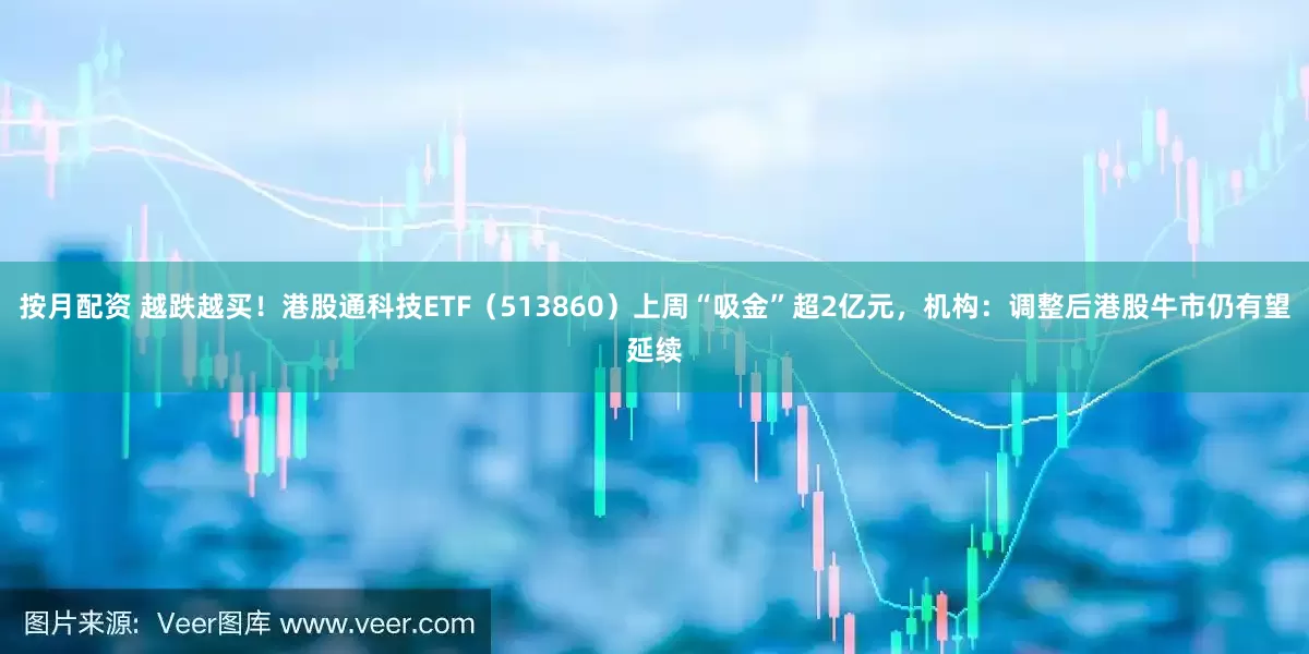 按月配资 越跌越买！港股通科技ETF（513860）上周“吸金”超2亿元，机构：调整后港股牛市仍有望延续