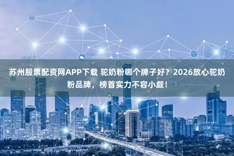 苏州股票配资网APP下载 驼奶粉哪个牌子好？2026放心驼奶粉品牌，榜首实力不容小觑！