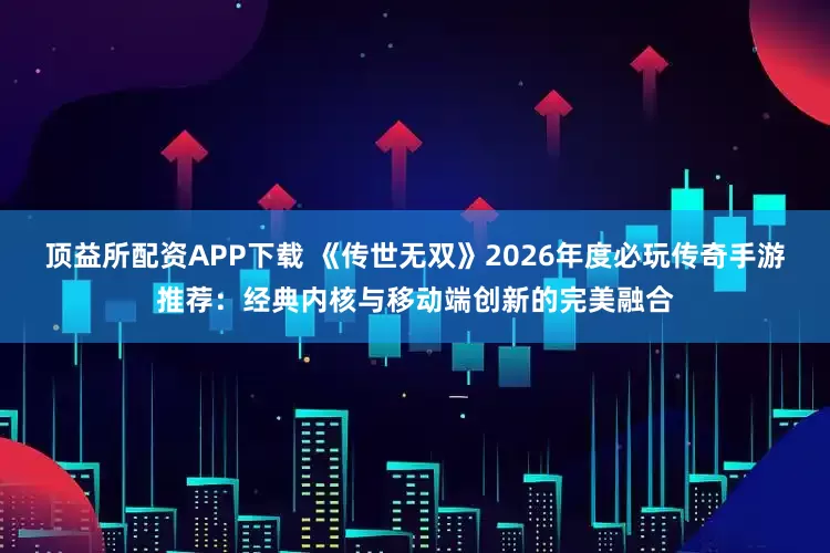 顶益所配资APP下载 《传世无双》2026年度必玩传奇手游推荐：经典内核与移动端创新的完美融合