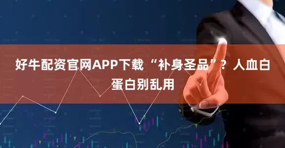好牛配资官网APP下载 “补身圣品”？人血白蛋白别乱用