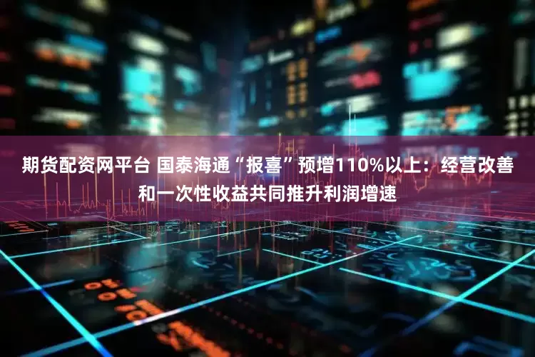 期货配资网平台 国泰海通“报喜”预增110%以上：经营改善和一次性收益共同推升利润增速