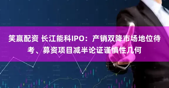 笑赢配资 长江能科IPO：产销双降市场地位待考、募资项目减半论证谨慎性几何
