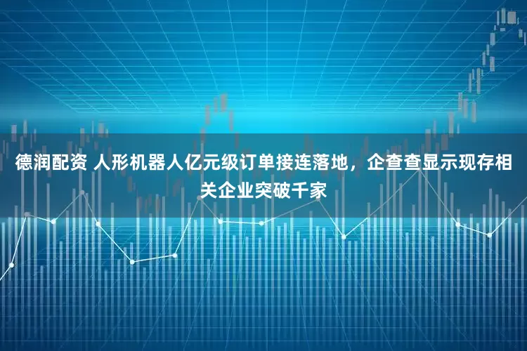 德润配资 人形机器人亿元级订单接连落地，企查查显示现存相关企业突破千家